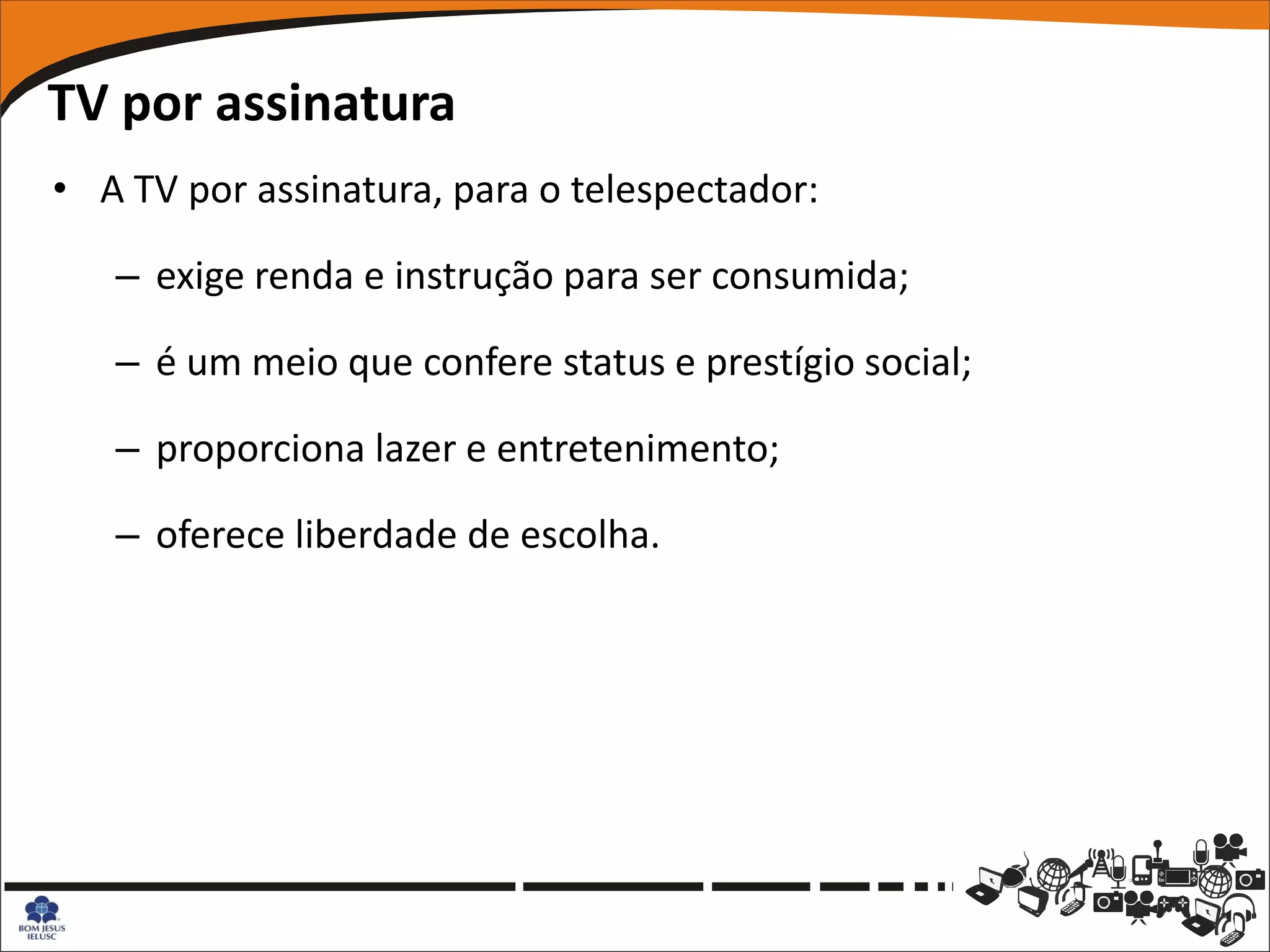 TV por assinatura
• A TV por assinatura, para o telespectador:

   – exige renda e instrução para ser consumida;

   – é um meio que confere status e prestígio social;

   – proporciona lazer e entretenimento;

   – oferece liberdade de escolha.
 