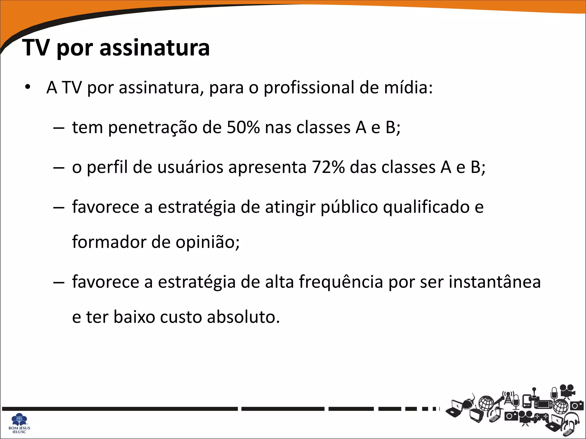 TV por assinatura
• A TV por assinatura, para o profissional de mídia:

   – tem penetração de 50% nas classes A e B;

   – o perfil de usuários apresenta 72% das classes A e B;

   – favorece a estratégia de atingir público qualificado e
      formador de opinião;

   – favorece a estratégia de alta frequência por ser instantânea
      e ter baixo custo absoluto.
 