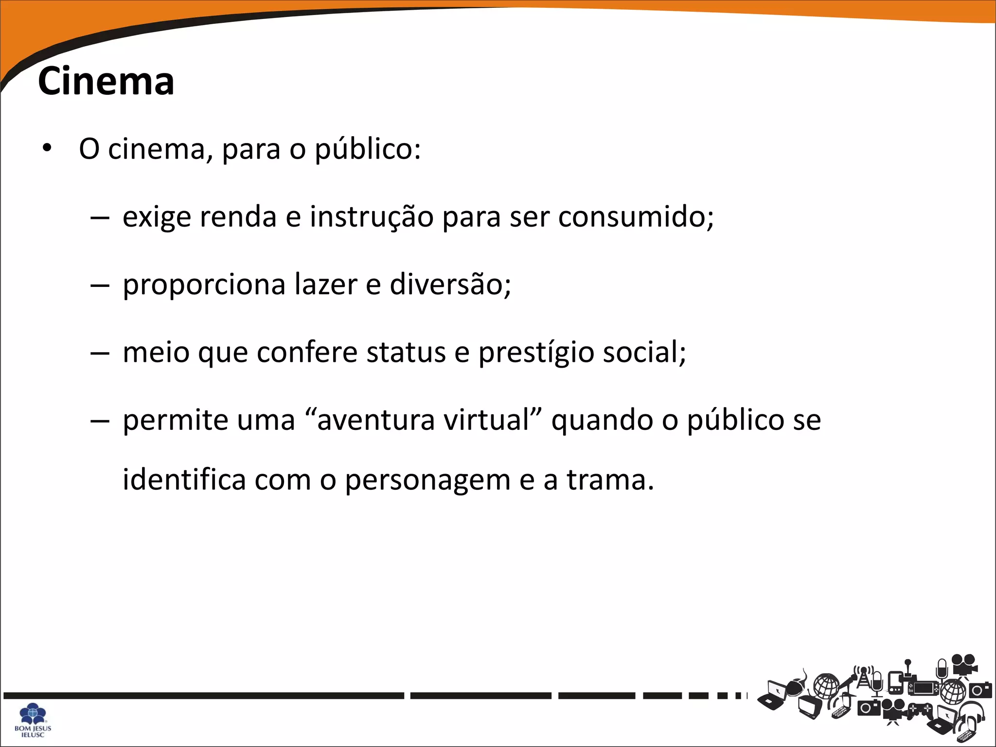 Cinema
• O cinema, para o público:

   – exige renda e instrução para ser consumido;

   – proporciona lazer e diversão;

   – meio que confere status e prestígio social;

   – permite uma “aventura virtual” quando o público se
     identifica com o personagem e a trama.
 
