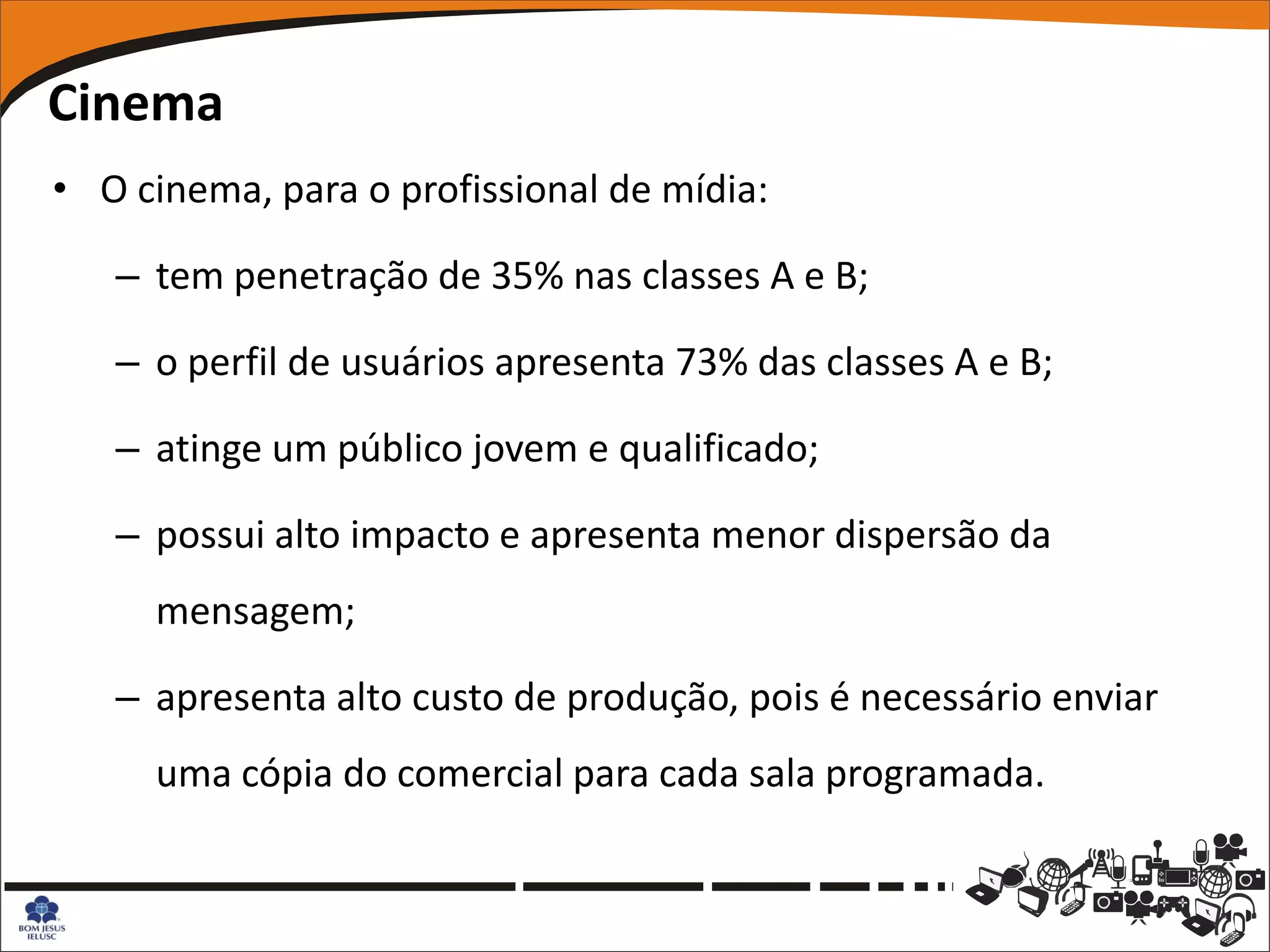 Cinema
• O cinema, para o profissional de mídia:

   – tem penetração de 35% nas classes A e B;

   – o perfil de usuários apresenta 73% das classes A e B;

   – atinge um público jovem e qualificado;

   – possui alto impacto e apresenta menor dispersão da
     mensagem;

   – apresenta alto custo de produção, pois é necessário enviar
     uma cópia do comercial para cada sala programada.
 