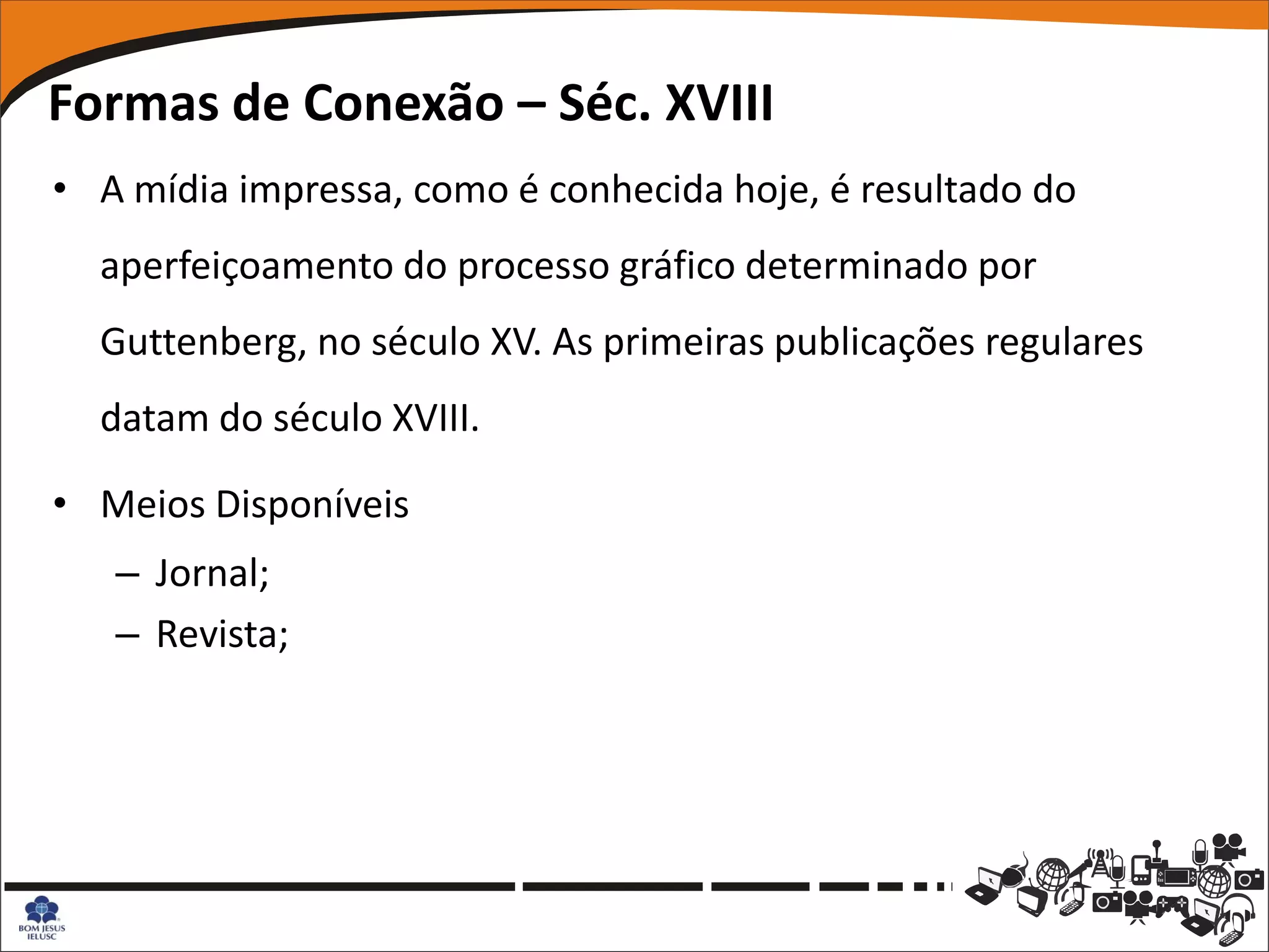 Formas de Conexão – Séc. XVIII
• A mídia impressa, como é conhecida hoje, é resultado do
  aperfeiçoamento do processo gráfico determinado por
  Guttenberg, no século XV. As primeiras publicações regulares
  datam do século XVIII.

• Meios Disponíveis
   – Jornal;
   – Revista;
 