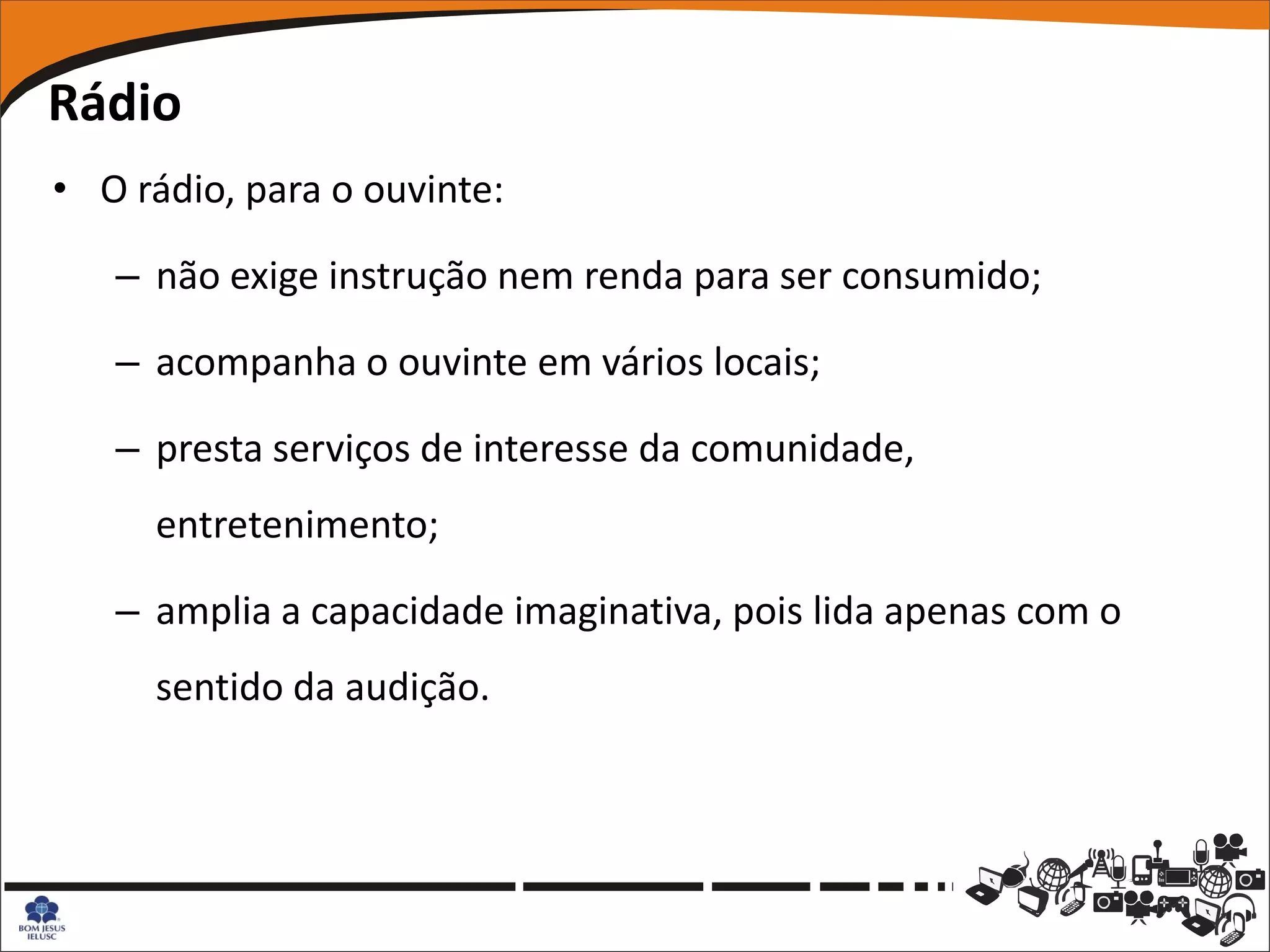 Rádio
• O rádio, para o ouvinte:

   – não exige instrução nem renda para ser consumido;

   – acompanha o ouvinte em vários locais;

   – presta serviços de interesse da comunidade,
     entretenimento;

   – amplia a capacidade imaginativa, pois lida apenas com o
     sentido da audição.
 