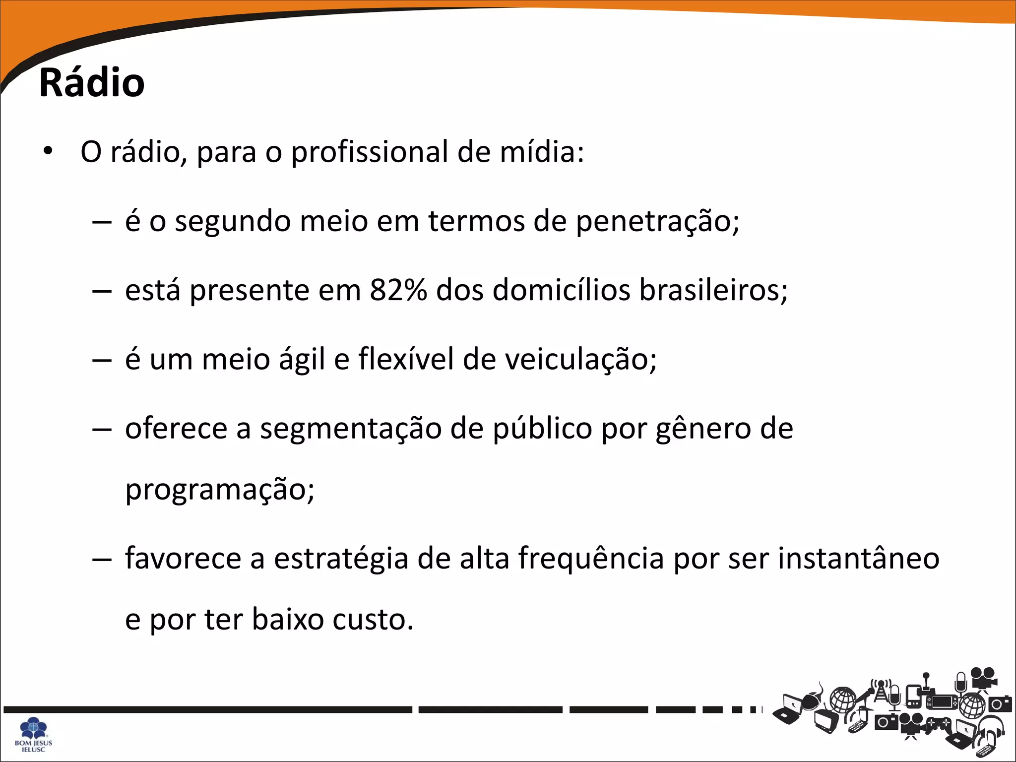 Rádio
• O rádio, para o profissional de mídia:

   – é o segundo meio em termos de penetração;

   – está presente em 82% dos domicílios brasileiros;

   – é um meio ágil e flexível de veiculação;

   – oferece a segmentação de público por gênero de
      programação;

   – favorece a estratégia de alta frequência por ser instantâneo
      e por ter baixo custo.
 