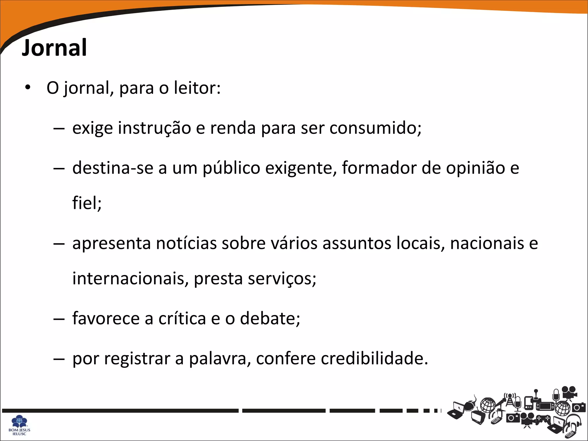 Jornal
• O jornal, para o leitor:

   – exige instrução e renda para ser consumido;

   – destina-se a um público exigente, formador de opinião e
      fiel;

   – apresenta notícias sobre vários assuntos locais, nacionais e
      internacionais, presta serviços;

   – favorece a crítica e o debate;

   – por registrar a palavra, confere credibilidade.
 