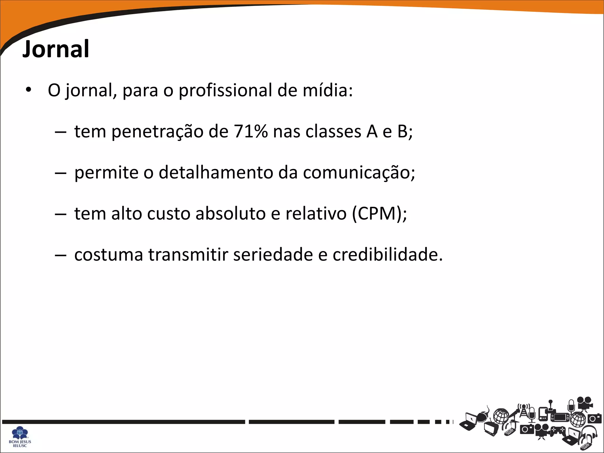 Jornal
• O jornal, para o profissional de mídia:

   – tem penetração de 71% nas classes A e B;

   – permite o detalhamento da comunicação;

   – tem alto custo absoluto e relativo (CPM);

   – costuma transmitir seriedade e credibilidade.
 