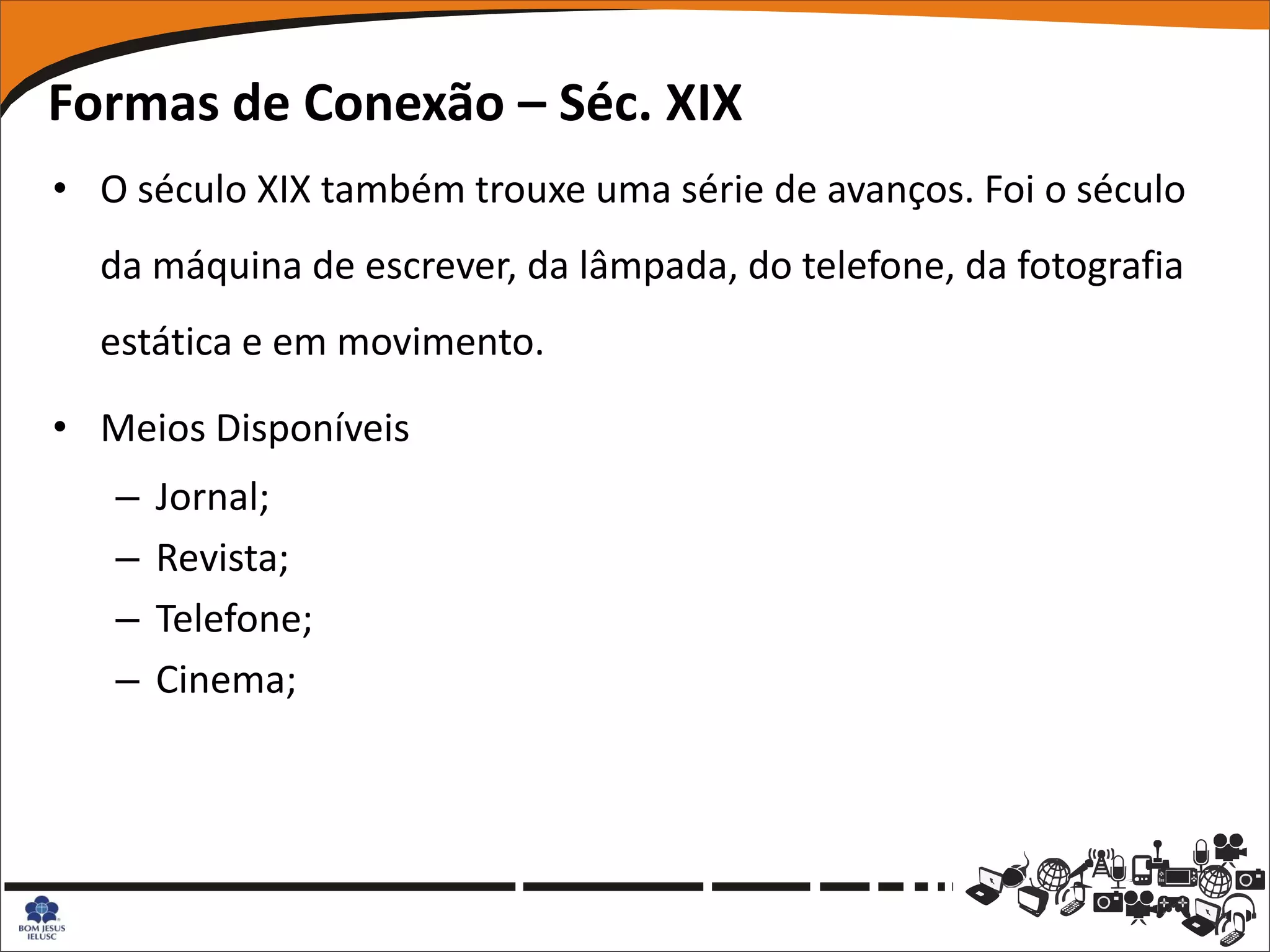 Formas de Conexão – Séc. XIX
• O século XIX também trouxe uma série de avanços. Foi o século
  da máquina de escrever, da lâmpada, do telefone, da fotografia
  estática e em movimento.

• Meios Disponíveis
   –   Jornal;
   –   Revista;
   –   Telefone;
   –   Cinema;
 