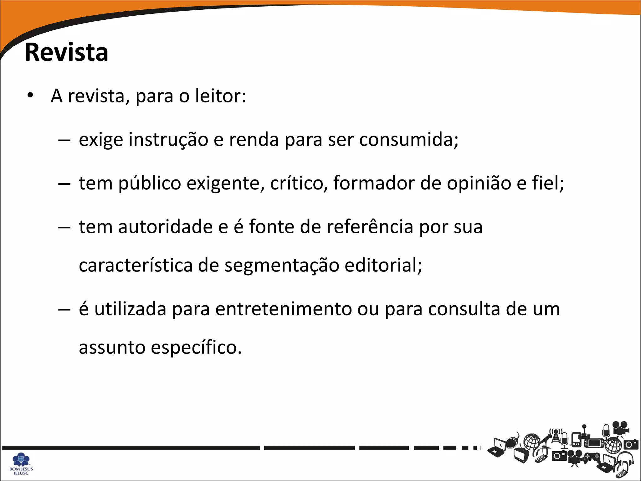 Revista
• A revista, para o leitor:

   – exige instrução e renda para ser consumida;

   – tem público exigente, crítico, formador de opinião e fiel;

   – tem autoridade e é fonte de referência por sua
      característica de segmentação editorial;

   – é utilizada para entretenimento ou para consulta de um
      assunto específico.
 