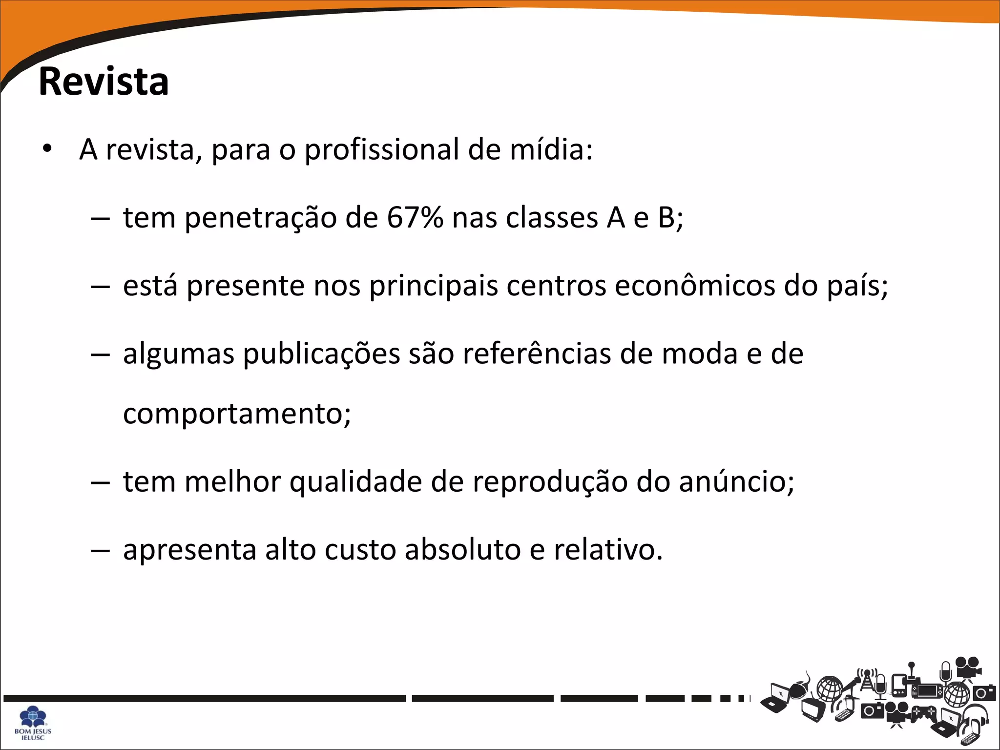Revista
• A revista, para o profissional de mídia:

   – tem penetração de 67% nas classes A e B;

   – está presente nos principais centros econômicos do país;

   – algumas publicações são referências de moda e de
      comportamento;

   – tem melhor qualidade de reprodução do anúncio;

   – apresenta alto custo absoluto e relativo.
 