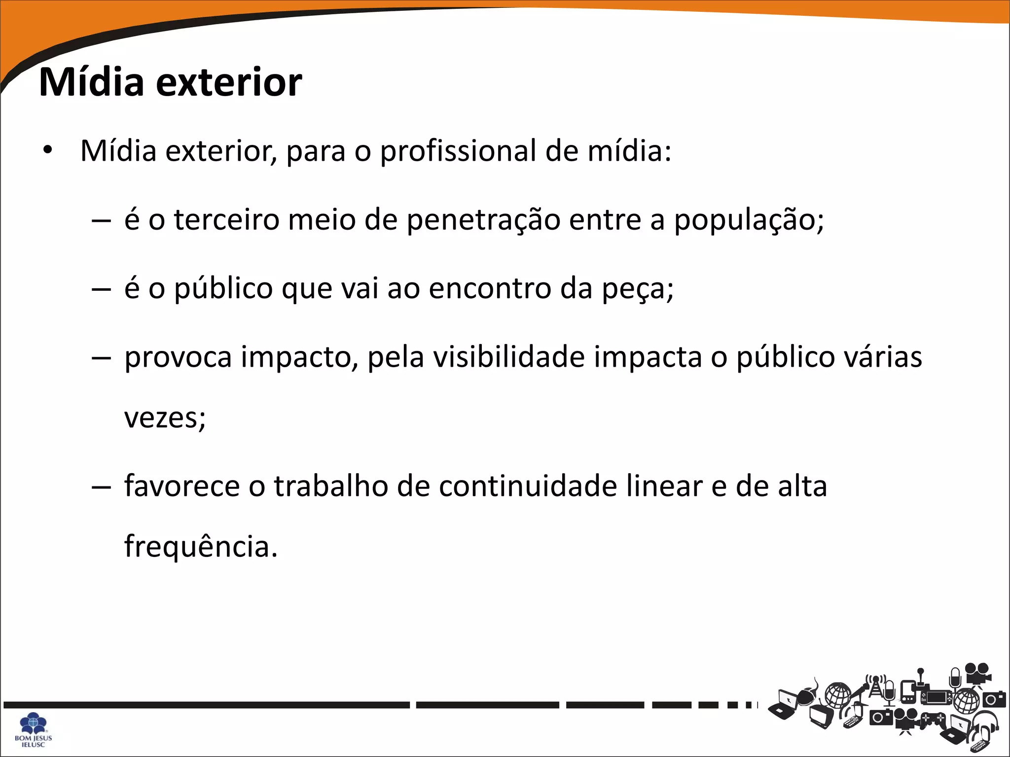 Mídia exterior
• Mídia exterior, para o profissional de mídia:

   – é o terceiro meio de penetração entre a população;

   – é o público que vai ao encontro da peça;

   – provoca impacto, pela visibilidade impacta o público várias
      vezes;

   – favorece o trabalho de continuidade linear e de alta
      frequência.
 