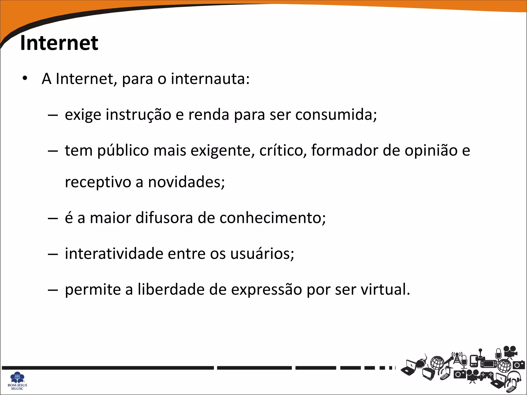 Internet
• A Internet, para o internauta:

   – exige instrução e renda para ser consumida;

   – tem público mais exigente, crítico, formador de opinião e
      receptivo a novidades;

   – é a maior difusora de conhecimento;

   – interatividade entre os usuários;

   – permite a liberdade de expressão por ser virtual.
 
