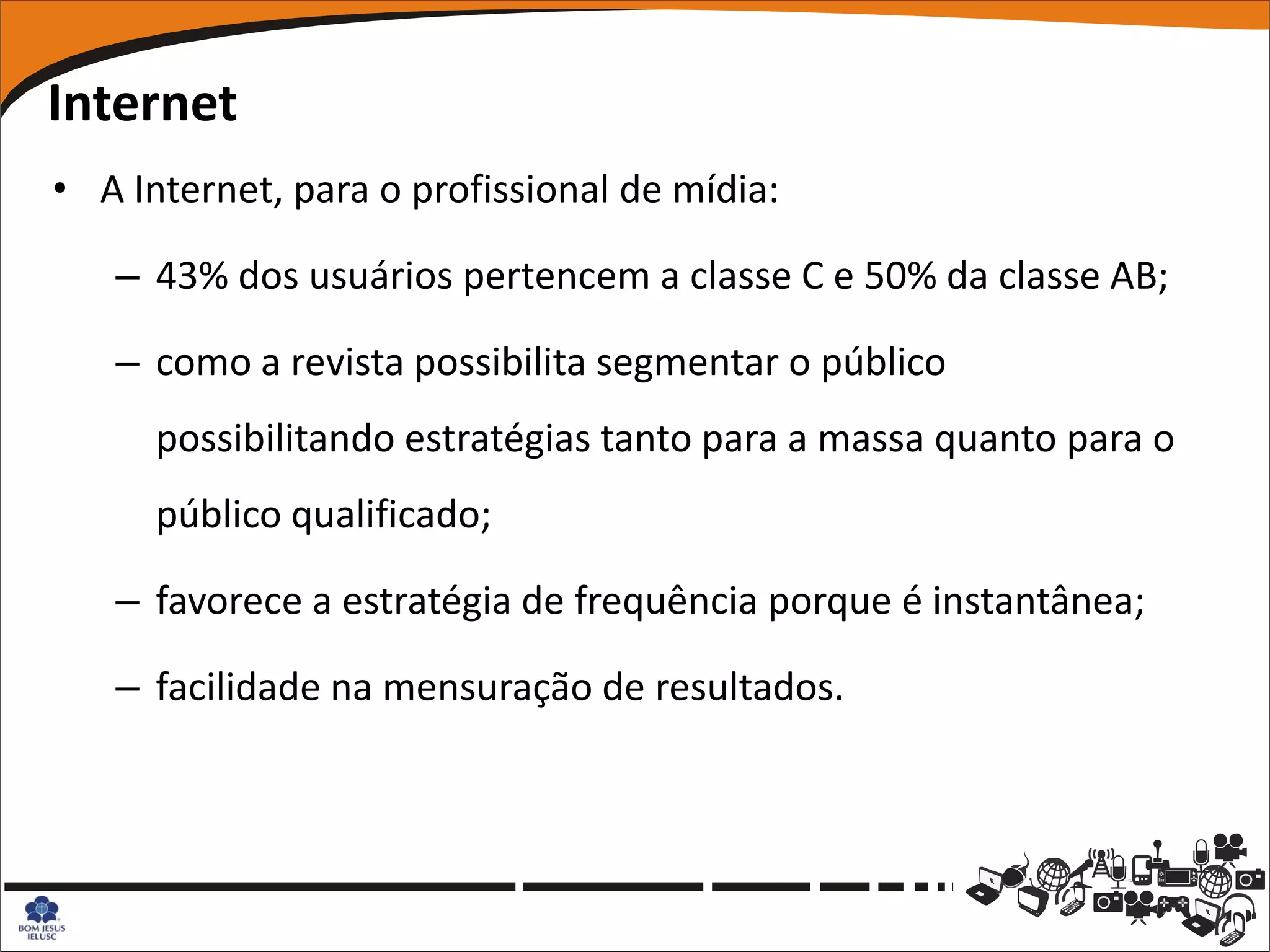 Internet
• A Internet, para o profissional de mídia:

   – 43% dos usuários pertencem a classe C e 50% da classe AB;

   – como a revista possibilita segmentar o público
      possibilitando estratégias tanto para a massa quanto para o
      público qualificado;

   – favorece a estratégia de frequência porque é instantânea;

   – facilidade na mensuração de resultados.
 
