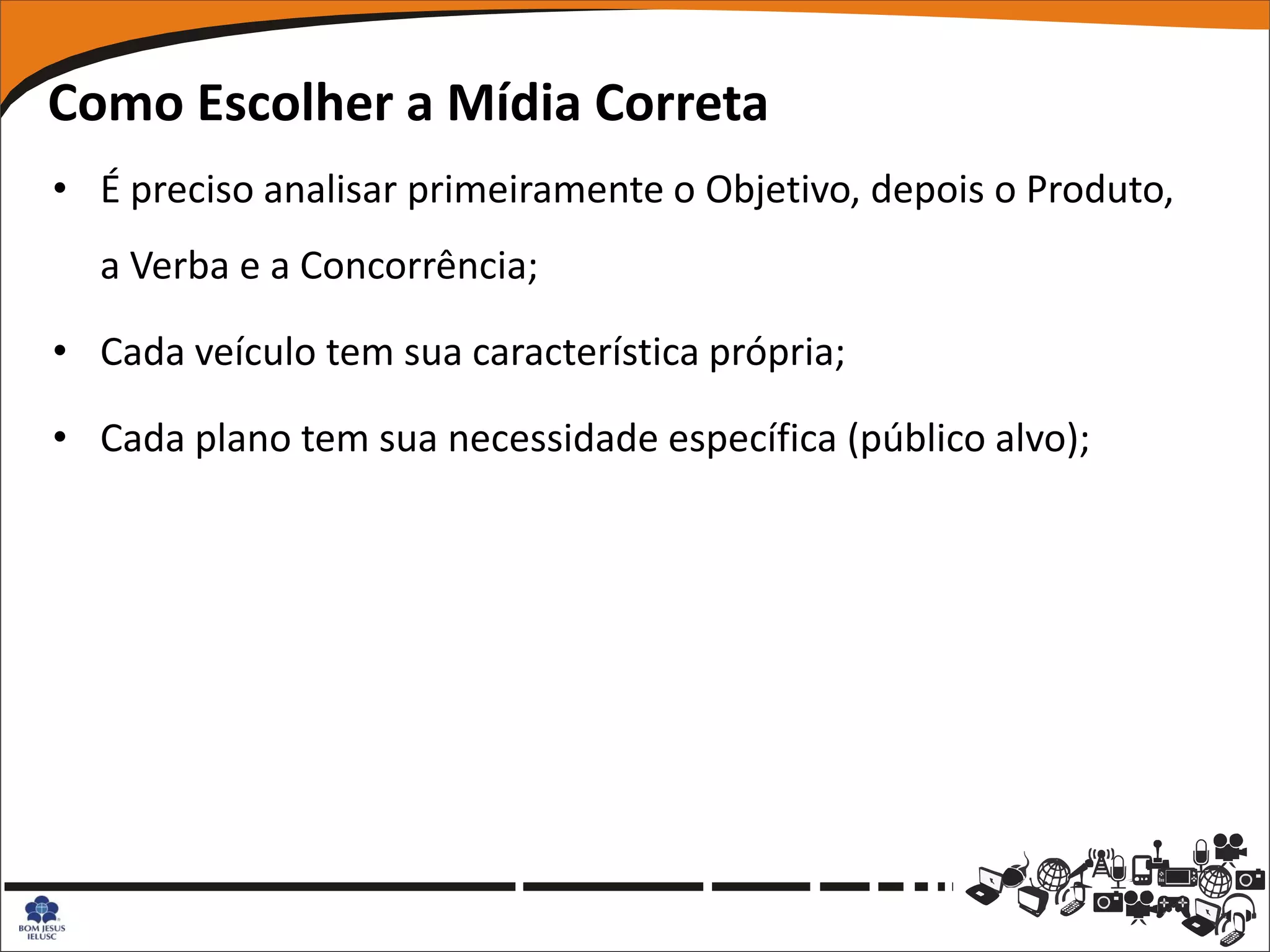 Como Escolher a Mídia Correta
• É preciso analisar primeiramente o Objetivo, depois o Produto,
  a Verba e a Concorrência;

• Cada veículo tem sua característica própria;

• Cada plano tem sua necessidade específica (público alvo);
 