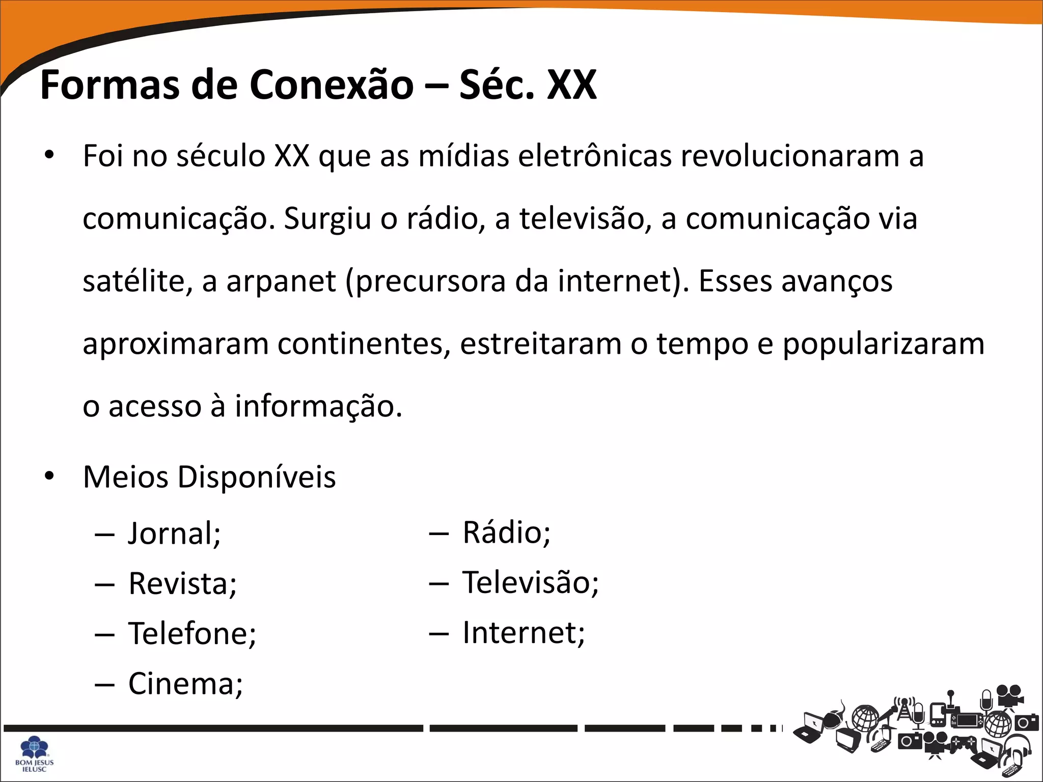 Formas de Conexão – Séc. XX
• Foi no século XX que as mídias eletrônicas revolucionaram a
  comunicação. Surgiu o rádio, a televisão, a comunicação via
  satélite, a arpanet (precursora da internet). Esses avanços
  aproximaram continentes, estreitaram o tempo e popularizaram
  o acesso à informação.

• Meios Disponíveis
   –   Jornal;             – Rádio;
   –   Revista;            – Televisão;
   –   Telefone;           – Internet;
   –   Cinema;
 