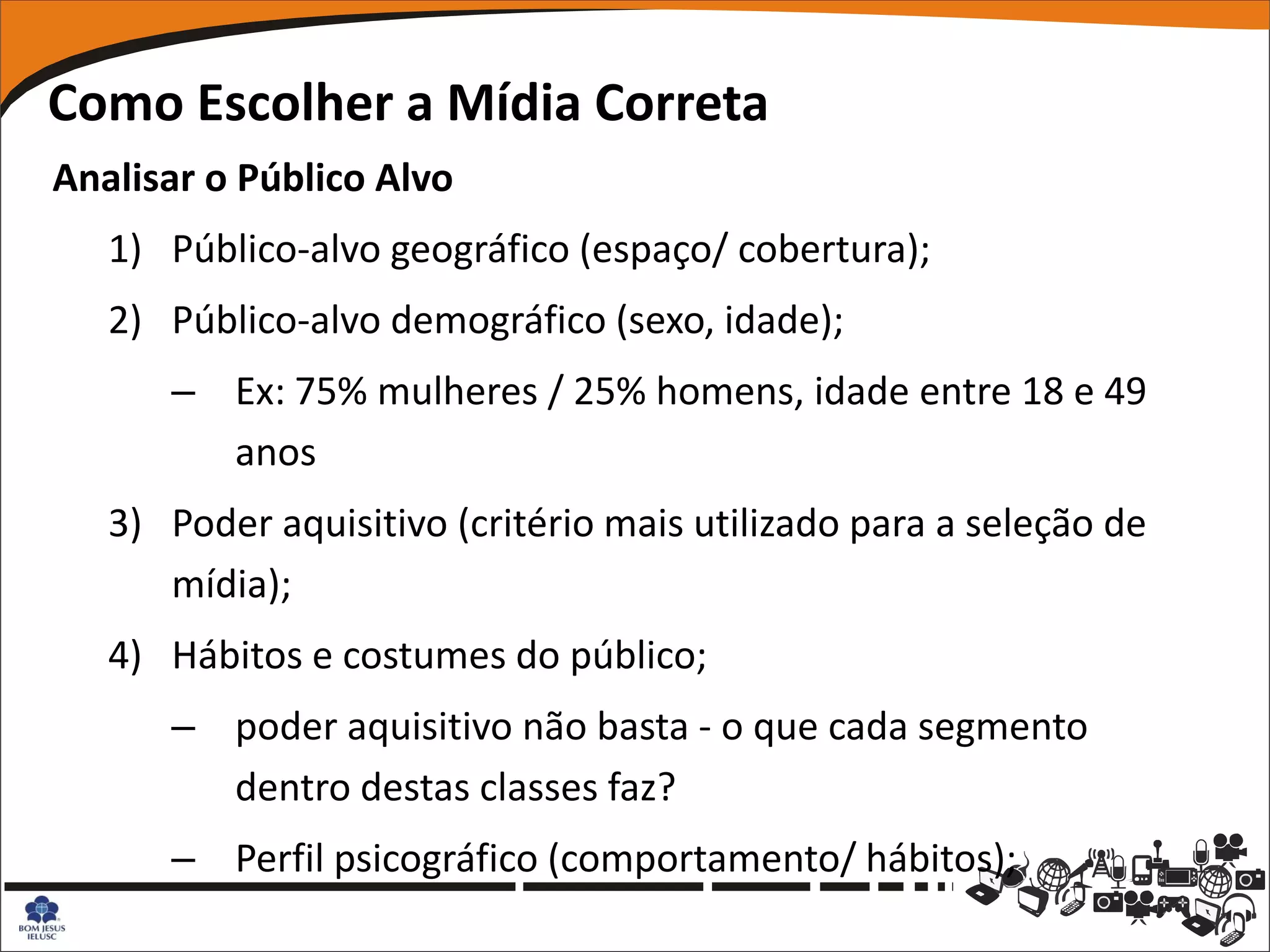 Como Escolher a Mídia Correta
Analisar o Público Alvo
   1) Público-alvo geográfico (espaço/ cobertura);
   2) Público-alvo demográfico (sexo, idade);
      – Ex: 75% mulheres / 25% homens, idade entre 18 e 49
        anos
   3) Poder aquisitivo (critério mais utilizado para a seleção de
      mídia);
   4) Hábitos e costumes do público;
      – poder aquisitivo não basta - o que cada segmento
        dentro destas classes faz?
      – Perfil psicográfico (comportamento/ hábitos);
 