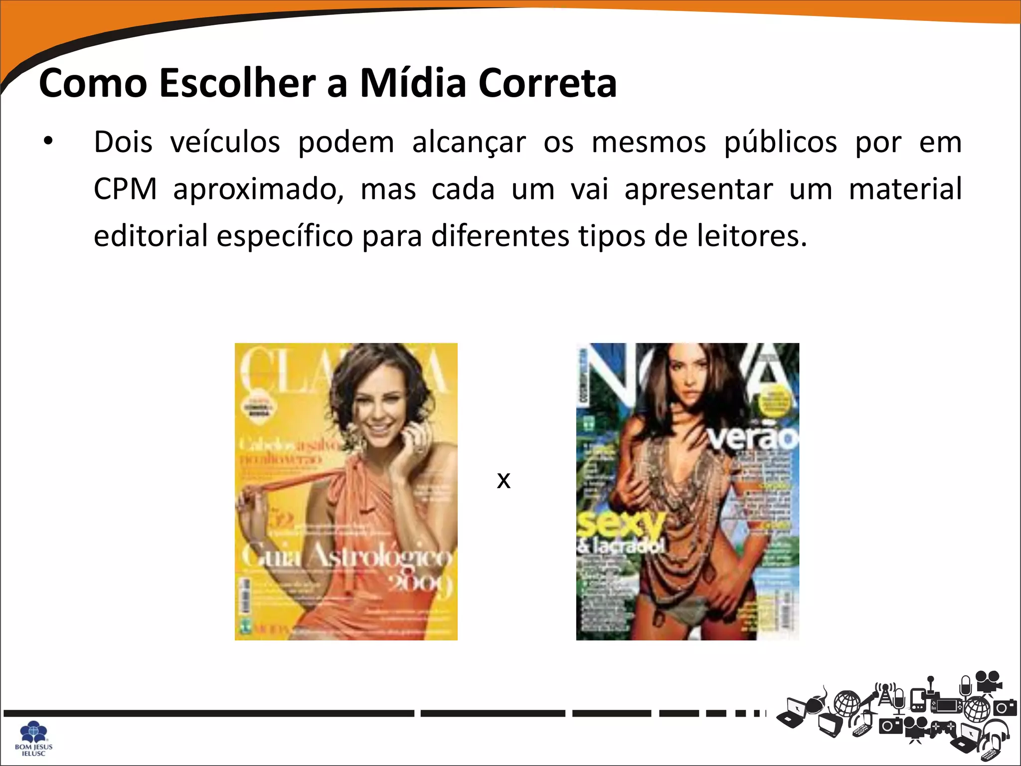Como Escolher a Mídia Correta
•   Dois veículos podem alcançar os mesmos públicos por em
    CPM aproximado, mas cada um vai apresentar um material
    editorial específico para diferentes tipos de leitores.




                             x
 