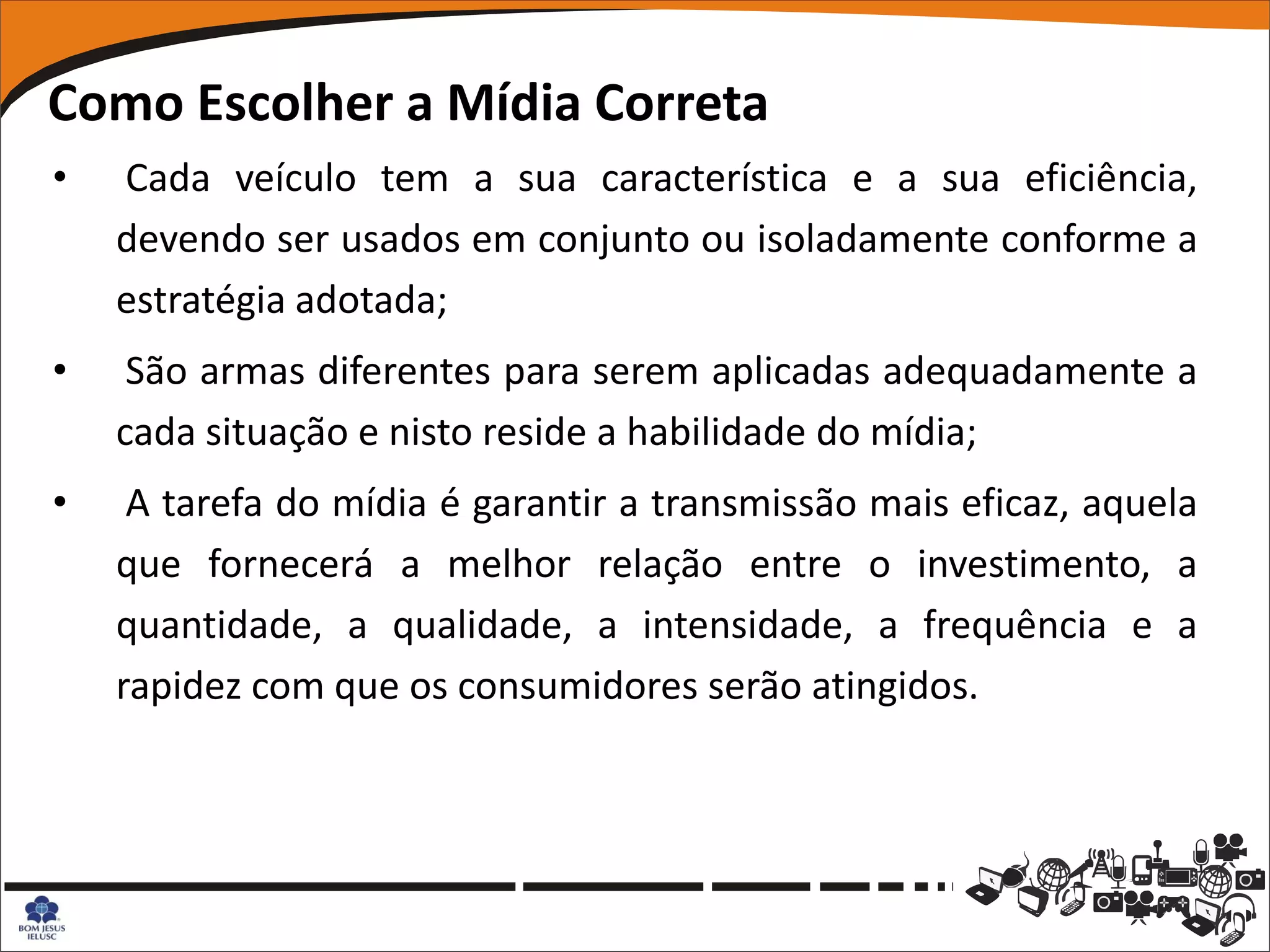 Como Escolher a Mídia Correta
•   Cada veículo tem a sua característica e a sua eficiência,
    devendo ser usados em conjunto ou isoladamente conforme a
    estratégia adotada;
•    São armas diferentes para serem aplicadas adequadamente a
    cada situação e nisto reside a habilidade do mídia;
•    A tarefa do mídia é garantir a transmissão mais eficaz, aquela
    que fornecerá a melhor relação entre o investimento, a
    quantidade, a qualidade, a intensidade, a frequência e a
    rapidez com que os consumidores serão atingidos.
 