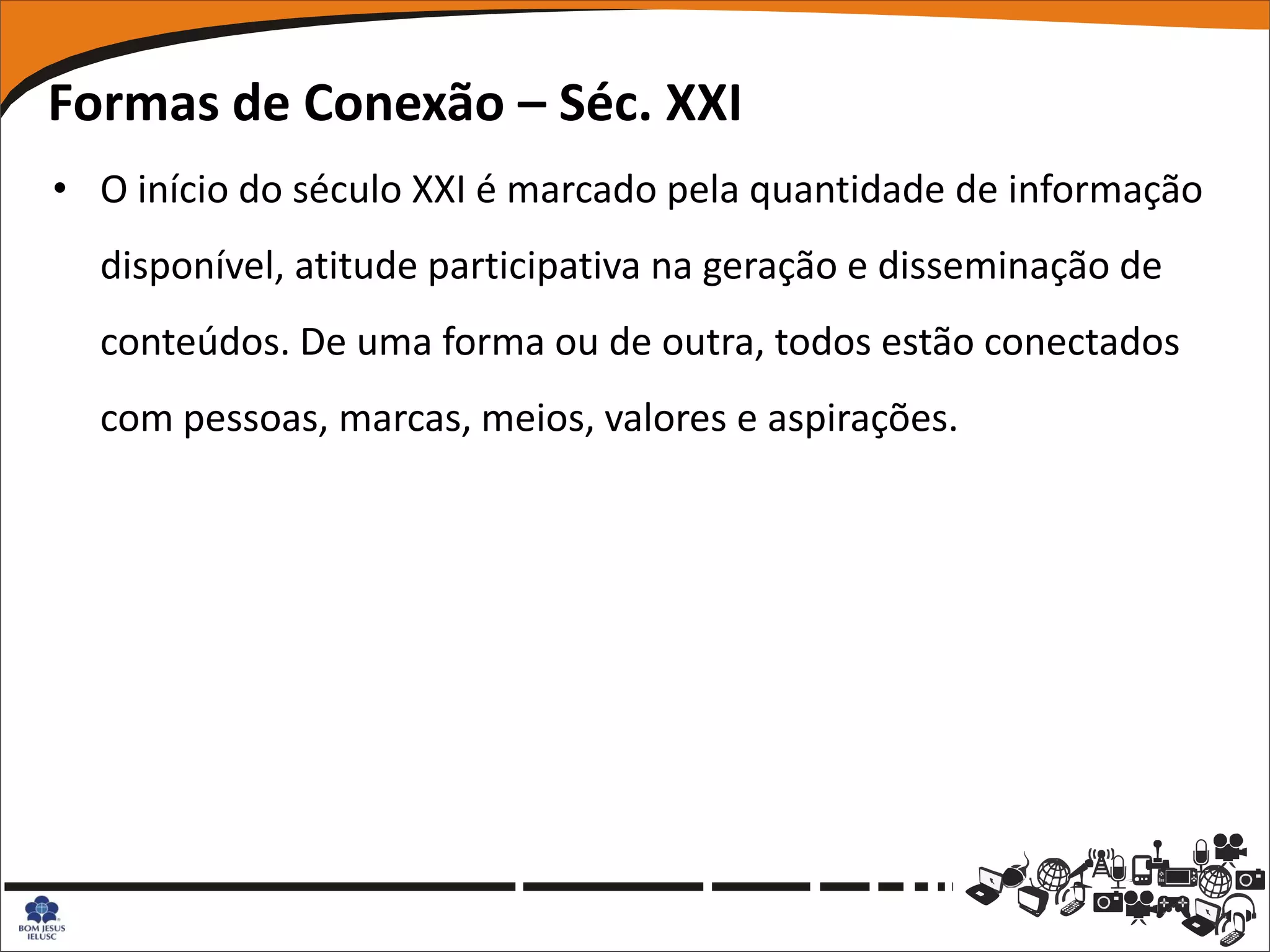 Formas de Conexão – Séc. XXI
• O início do século XXI é marcado pela quantidade de informação
  disponível, atitude participativa na geração e disseminação de
  conteúdos. De uma forma ou de outra, todos estão conectados
  com pessoas, marcas, meios, valores e aspirações.
 