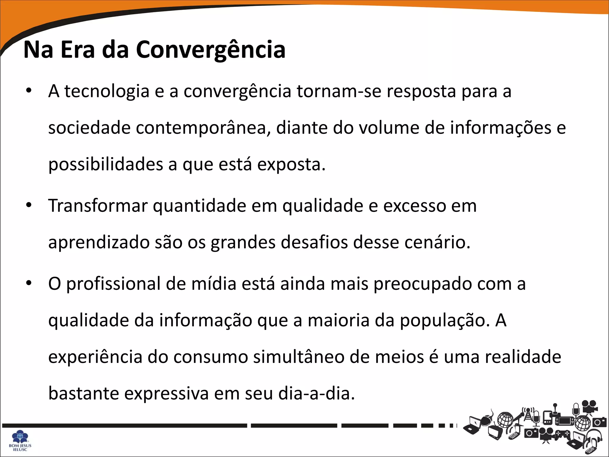 Na Era da Convergência
• A tecnologia e a convergência tornam-se resposta para a
  sociedade contemporânea, diante do volume de informações e
  possibilidades a que está exposta.

• Transformar quantidade em qualidade e excesso em
  aprendizado são os grandes desafios desse cenário.

• O profissional de mídia está ainda mais preocupado com a
  qualidade da informação que a maioria da população. A
  experiência do consumo simultâneo de meios é uma realidade
  bastante expressiva em seu dia-a-dia.
 