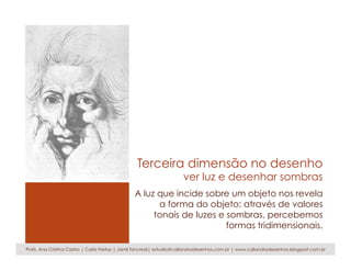 Terceira dimensão no desenho
ver luz e desenhar sombras
A luz que incide sobre um objeto nos revela
a forma do objeto: através de valores
tonais de luzes e sombras, percebemos
formas tridimensionais.
Profs. Ana Cristina Castro | Carla Freitas | Jamil Tancredi| estudio@caliandradesenhos.com.br | www.caliandradesenhos.blogspot.com.br
 