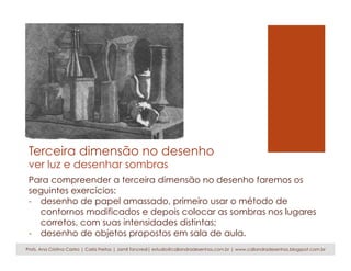 Terceira dimensão no desenho
ver luz e desenhar sombras
Para compreender a terceira dimensão no desenho faremos os
seguintes exercícios:
-  desenho de papel amassado, primeiro usar o método de
contornos modificados e depois colocar as sombras nos lugares
corretos, com suas intensidades distintas;
-  desenho de objetos propostos em sala de aula.
Profs. Ana Cristina Castro | Carla Freitas | Jamil Tancredi| estudio@caliandradesenhos.com.br | www.caliandradesenhos.blogspot.com.br
 