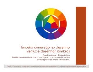 Terceira dimensão no desenho
ver luz e desenhar sombras
Estudos de cor - Roda de Iten
Finalidade de desenvolver a percepção para as combinações
de tons possíveis e seus simbolismos.
Profs. Ana Cristina Castro | Carla Freitas | Jamil Tancredi| estudio@caliandradesenhos.com.br | www.caliandradesenhos.blogspot.com.br
 
