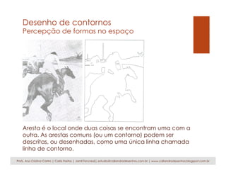 Desenho de contornos
Percepção de formas no espaço
Aresta é o local onde duas coisas se encontram uma com a
outra. As arestas comuns (ou um contorno) podem ser
descritas, ou desenhadas, como uma única linha chamada
linha de contorno.
Profs. Ana Cristina Castro | Carla Freitas | Jamil Tancredi| estudio@caliandradesenhos.com.br | www.caliandradesenhos.blogspot.com.br
 