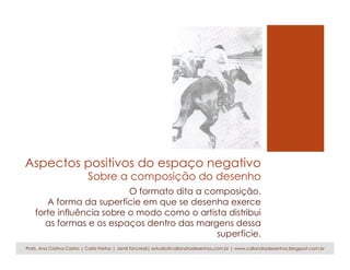 Aspectos positivos do espaço negativo
Sobre a composição do desenho
O formato dita a composição.
A forma da superfície em que se desenha exerce
forte influência sobre o modo como o artista distribui
as formas e os espaços dentro das margens dessa
superfície.
Profs. Ana Cristina Castro | Carla Freitas | Jamil Tancredi| estudio@caliandradesenhos.com.br | www.caliandradesenhos.blogspot.com.br
 