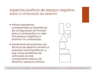 Aspectos positivos do espaço negativo
Sobre a composição do desenho
¡  Artistas experientes
compreendem a importância
da configuração do formato
para a composição e o valor
dos espaços negativos e
positivos na composição.
¡  Geralmente principiantes nas
técnicas de desenho tendem a
esquecer esta importância, o
que causa problemas de
unificação de dois
componentes básicos do
desenho: espaços e formas.
Profs. Ana Cristina Castro | Carla Freitas | Jamil Tancredi| estudio@caliandradesenhos.com.br | www.caliandradesenhos.blogspot.com.br
 