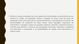 • Embora a dança consistisse em uma maneira de comunicação nos primórdios da sua
história ou, então, de expressão mística e sagrada do corpo, hoje ela pode ser
designada como uma ponte para o autoconhecimento e a percepção de si mesmo, da
potencialidade da existência de quem dança. Essa linguagem expressiva de
sentimentos e emoções supera as questões relativas a técnicas, benefícios físicos e
motores para adentrar o universo das percepções sensoriais, cognitivas e subjetivas
que estimulam a criatividade e as possibilidades de criação cujo instrumento é o
próprio corpo.
 