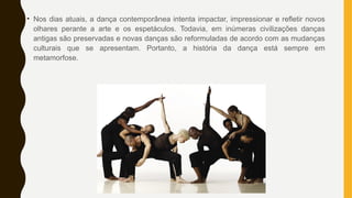 • Nos dias atuais, a dança contemporânea intenta impactar, impressionar e refletir novos
olhares perante a arte e os espetáculos. Todavia, em inúmeras civilizações danças
antigas são preservadas e novas danças são reformuladas de acordo com as mudanças
culturais que se apresentam. Portanto, a história da dança está sempre em
metamorfose.
 