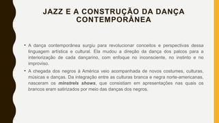JAZZ E A CONSTRUÇÃO DA DANÇA
CONTEMPORÂNEA
• A dança contemporânea surgiu para revolucionar conceitos e perspectivas dessa
linguagem artística e cultural. Ela mudou a direção da dança dos palcos para a
interiorização de cada dançarino, com enfoque no inconsciente, no instinto e no
improviso.
• A chegada dos negros à América veio acompanhada de novos costumes, culturas,
músicas e danças. Da integração entre as culturas branca e negra norte-americanas,
nasceram os minstrels shows, que consistiam em apresentações nas quais os
brancos eram satirizados por meio das danças dos negros.
 