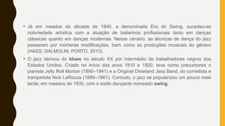 • Já em meados da década de 1940, a denominada Era do Swing, sucedeu-se
notoriedade artística com a atuação de bailarinos profissionais tanto em danças
clássicas quanto em danças modernas. Nesse cenário, as técnicas de dança do jazz
passaram por inúmeras modificações, bem como as produções musicais do gênero
(HASS; DALMOLIN; PORTO, 2013).
• O jazz derivou do blues no século XX por intermédio de trabalhadores negros dos
Estados Unidos. Criado no início dos anos 1910 e 1920, teve como precursores o
pianista Jelly Roll Morton (1890–1941) e a Original Dixieland Jass Band, do cornetista e
trampetista Nick LaRocca (1889–1961). Contudo, o jazz se popularizou um pouco mais
tarde, em meados de 1930, com o estilo dançante nomeado swing.
 