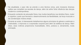 • Na atualidade, o jazz não se prende a uma técnica única, pois incorpora diversos
estilos que compõem as escolas de dança, além de sofrer forte influência das danças
moderna e contemporânea.
• Enquanto conteúdo da educação física, traz muitos benefícios nos âmbitos físico, motor
e cognitivo, posto que favorece o desenvolvimento da flexibilidade, da força muscular e
da coordenação motora ampla.
• Durante as aulas, é interessante trabalharmos alguns princípios do gênero e estimular a
criatividade, o improviso e a expressão corporal para além da estética da dança. Além
disso, essa vivência proporciona musicalidade, ritmo, postura e, obviamente, muita
animação.
 
