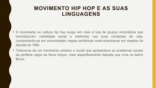 MOVIMENTO HIP HOP E AS SUAS
LINGUAGENS
• O movimento ou cultura hip hop surgiu em meio à luta de grupos minoritários que
reivindicavam visibilidade social e melhorias nas suas condições de vida,
concentrando-se em comunidades negras periféricas norte-americanas em meados da
década de 1960.
• Tratava-se de um movimento artístico e social que apresentava os problemas sociais
da periferia negra de Nova Iorque, mais especificamente daquela que vivia no bairro
Bronx.
 