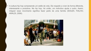 • A cultura hip hop compreende um estilo de vida. Diz respeito a viver de forma diferente,
interessante e produtiva. No hip hop, há união, um indivíduo ajuda o outro. Assim,
integrar esse movimento significa fazer parte de uma família (SOUZA; FIALHO;
ARALDI, 2008).
 