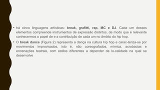 • há cinco linguagens artísticas: break, grafitti, rap, MC e DJ. Cada um desses
elementos compreende instrumentos de expressão distintos, de modo que é relevante
conhecermos o papel de e a contribuição de cada um no âmbito do hip hop.
• O break dance (Figura 2) representa a dança na cultura hip hop e carac-teriza-se por
movimentos improvisados, isto é, não coreografados, mímica, acrobacias e
encenações teatrais, com estilos diferentes a depender da lo-calidade na qual se
desenvolve
 