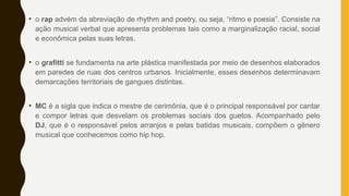 • o rap advém da abreviação de rhythm and poetry, ou seja, “ritmo e poesia”. Consiste na
ação musical verbal que apresenta problemas tais como a marginalização racial, social
e econômica pelas suas letras.
• o grafitti se fundamenta na arte plástica manifestada por meio de desenhos elaborados
em paredes de ruas dos centros urbanos. Inicialmente, esses desenhos determinavam
demarcações territoriais de gangues distintas.
• MC é a sigla que indica o mestre de cerimônia, que é o principal responsável por cantar
e compor letras que desvelam os problemas sociais dos guetos. Acompanhado pelo
DJ, que é o responsável pelos arranjos e pelas batidas musicais, compõem o gênero
musical que conhecemos como hip hop.
 