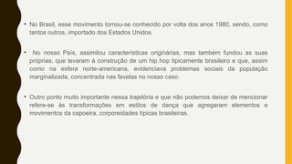 • No Brasil, esse movimento tornou-se conhecido por volta dos anos 1980, sendo, como
tantos outros, importado dos Estados Unidos.
• No nosso País, assimilou características originárias, mas também fundou as suas
próprias, que levaram à construção de um hip hop tipicamente brasileiro e que, assim
como na esfera norte-americana, evidenciava problemas sociais da população
marginalizada, concentrada nas favelas no nosso caso.
• Outro ponto muito importante nessa trajetória e que não podemos deixar de mencionar
refere-se às transformações em estilos de dança que agregaram elementos e
movimentos da capoeira, corporeidades típicas brasileiras.
 