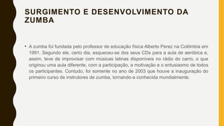 SURGIMENTO E DESENVOLVIMENTO DA
ZUMBA
• A zumba foi fundada pelo professor de educação física Alberto Perez na Colômbia em
1991. Segundo ele, certo dia, esqueceu-se dos seus CDs para a aula de aeróbica e,
assim, teve de improvisar com músicas latinas disponíveis no rádio do carro, o que
originou uma aula diferente, com a participação, a motivação e o entusiasmo de todos
os participantes. Contudo, foi somente no ano de 2003 que houve a inauguração do
primeiro curso de instrutores de zumba, tornando-a conhecida mundialmente.
 