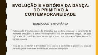 EVOLUÇÃO E HISTÓRIA DA DANÇA:
DO PRIMITIVO À
CONTEMPORANEIDADE
DANÇA CONTEMPORÂNEA
• Relacionada à multiplicidade de propostas que podem ocasionar o surgimento de
inúmeras produções, a dança contemporânea está em constante criação. Por essa
lógica, ela não prevê nenhuma técnica rígida, mas, sim, novas e múltiplas formas de
pensar a dança.
• Trata-se de combinar a diversidade dos corpos a elementos e processos criativos
para inaugurar infindáveis diversidades artísticas e corporais.
 