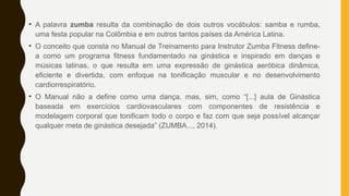 • A palavra zumba resulta da combinação de dois outros vocábulos: samba e rumba,
uma festa popular na Colômbia e em outros tantos países da América Latina.
• O conceito que consta no Manual de Treinamento para Instrutor Zumba Fitness define-
a como um programa fitness fundamentado na ginástica e inspirado em danças e
músicas latinas, o que resulta em uma expressão de ginástica aeróbica dinâmica,
eficiente e divertida, com enfoque na tonificação muscular e no desenvolvimento
cardiorrespiratório.
• O Manual não a define como uma dança, mas, sim, como “[...] aula de Ginástica
baseada em exercícios cardiovasculares com componentes de resistência e
modelagem corporal que tonificam todo o corpo e faz com que seja possível alcançar
qualquer meta de ginástica desejada” (ZUMBA..., 2014).
 