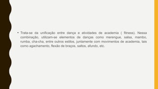 • Trata-se da unificação entre dança e atividades de academia ( fitness). Nessa
combinação, utilizam-se elementos de danças como merengue, salsa, mambo,
rumba, cha-cha, entre outros estilos, juntamente com movimentos de academia, tais
como agachamento, flexão de braços, saltos, afundo, etc.
 