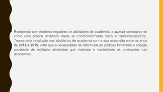 • Rompendo com modelos regulares de atividades de academia, a zumba consagrou-se
como uma prática dinâmica aliada ao condicionamento físico e cardiorrespiratório.
Trouxe uma revolução nas atividades de academia com a sua expansão entre os anos
de 2013 e 2015, visto que a necessidade de reformular as práticas fomentam a criação
constante de múltiplas atividades que motivem e mantenham os praticantes nas
academias.
 