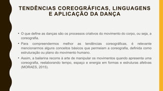 TENDÊNCIAS COREOGRÁFICAS, LINGUAGENS
E APLICAÇÃO DA DANÇA
• O que define as danças são os processos criativos do movimento do corpo, ou seja, a
coreografia.
• Para compreendermos melhor as tendências coreográficas, é relevante
mencionarmos alguns conceitos básicos que permeiam a coreografia, definida como
estruturação ou plano do movimento humano.
• Assim, a bailarina recorre à arte de manipular os movimentos quando apresenta uma
coreografia, reelaborando tempo, espaço e energia em formas e estruturas afetivas
(MORAES, 2015).
 