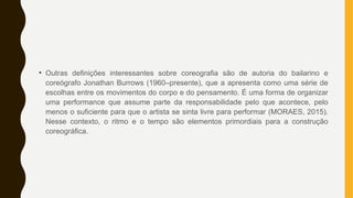 • Outras definições interessantes sobre coreografia são de autoria do bailarino e
coreógrafo Jonathan Burrows (1960–presente), que a apresenta como uma série de
escolhas entre os movimentos do corpo e do pensamento. É uma forma de organizar
uma performance que assume parte da responsabilidade pelo que acontece, pelo
menos o suficiente para que o artista se sinta livre para performar (MORAES, 2015).
Nesse contexto, o ritmo e o tempo são elementos primordiais para a construção
coreográfica.
 