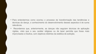 • Para entendermos como ocorreu o processo de transformação das tendências e
técnicas da dança, o conhecimento do desenvolvimento desses aspectos é de suma
relevância.
• Recordemos que, anteriormente, as danças não seguiam técnicas de aplicação
rígidas, visto que o seu caráter religioso ou de lazer permitia que fosse mais
improvisada e intuitiva, com objetivos distintos da estética de exibição.
 