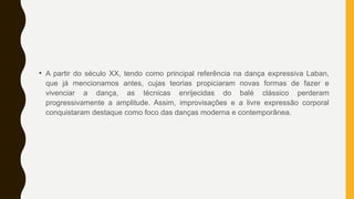 • A partir do século XX, tendo como principal referência na dança expressiva Laban,
que já mencionamos antes, cujas teorias propiciaram novas formas de fazer e
vivenciar a dança, as técnicas enrijecidas do balé clássico perderam
progressivamente a amplitude. Assim, improvisações e a livre expressão corporal
conquistaram destaque como foco das danças moderna e contemporânea.
 