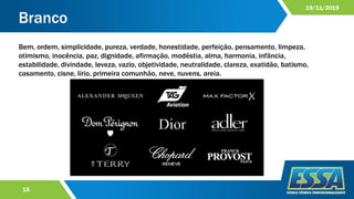 Branco
15
19/11/2019
Bem, ordem, simplicidade, pureza, verdade, honestidade, perfeição, pensamento, limpeza,
otimismo, inocência, paz, dignidade, afirmação, modéstia, alma, harmonia, infância,
estabilidade, divindade, leveza, vazio, objetividade, neutralidade, clareza, exatidão, batismo,
casamento, cisne, lírio, primeira comunhão, neve, nuvens, areia.
 