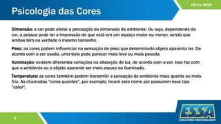 Psicologia das Cores
3
19/11/2019
Dimensão: a cor pode afetar a percepção da dimensão do ambiente. Ou seja, dependendo da
cor, a pessoa pode ter a impressão de que está em um espaço maior ou menor, sendo que
ambos têm na verdade o mesmo tamanho.
Peso: as cores podem influenciar na sensação de peso que determinado objeto aparenta ter. De
acordo com a cor usada, uma bola pode parecer mais leve ou mais pesada.
Iluminação: existem diferentes variações na absorção de luz, de acordo com a cor. Isso faz com
que o ambiente ou o objeto aparente ser mais escuro ou iluminado.
Temperatura: as cores também podem transmitir a sensação de ambiente mais quente ou mais
frio. As chamadas "cores quentes", por exemplo, levam este nome por passarem esse tipo
"calor".
 
