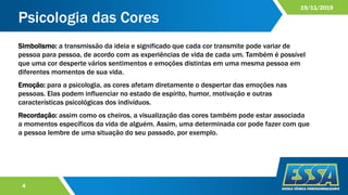 Psicologia das Cores
4
19/11/2019
Simbolismo: a transmissão da ideia e significado que cada cor transmite pode variar de
pessoa para pessoa, de acordo com as experiências de vida de cada um. Também é possível
que uma cor desperte vários sentimentos e emoções distintas em uma mesma pessoa em
diferentes momentos de sua vida.
Emoção: para a psicologia, as cores afetam diretamente o despertar das emoções nas
pessoas. Elas podem influenciar no estado de espírito, humor, motivação e outras
características psicológicas dos indivíduos.
Recordação: assim como os cheiros, a visualização das cores também pode estar associada
a momentos específicos da vida de alguém. Assim, uma determinada cor pode fazer com que
a pessoa lembre de uma situação do seu passado, por exemplo.
 
